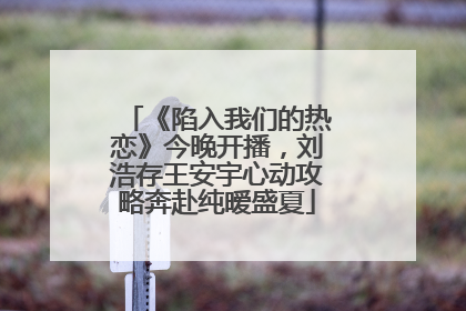 《陷入我们的热恋》今晚开播，刘浩存王安宇心动攻略奔赴纯暧盛夏