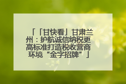 「甘快看」甘肃兰州：护航诚信纳税更高标准打造税收营商环境“金字招牌”
