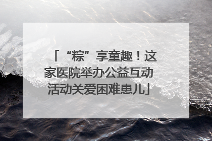 “粽”享童趣！这家医院举办公益互动活动关爱困难患儿
