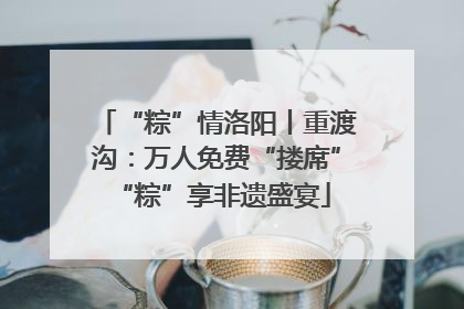 “粽”情洛阳丨重渡沟：万人免费“搂席” “粽”享非遗盛宴