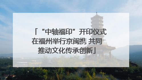 “中轴福印”开印仪式在福州举行京闽携 共同推动文化传承创新