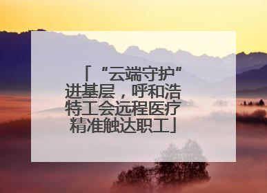 “云端守护”进基层，呼和浩特工会远程医疗精准触达职工