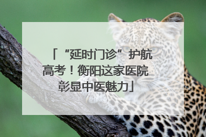 “延时门诊”护航高考！衡阳这家医院彰显中医魅力