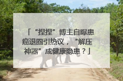 “捏捏”博主自曝患癌退圈引热议，“解压神器”成健康隐患？
