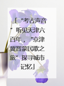 “考古声音”听见天津六百年，“京津冀晋蒙民歌之旅”探寻城市记忆