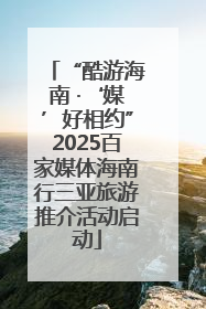 “酷游海南 ·‘媒’好相约”2025百家媒体海南行三亚旅游推介活动启动