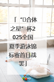 “﻿合体之星”杯2025全国夏季游泳锦标赛首日战罢