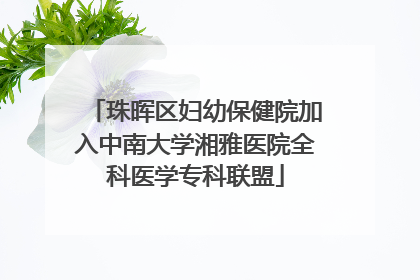 珠晖区妇幼保健院加入中南大学湘雅医院全科医学专科联盟