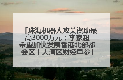 珠海机器人攻关资助最高3000万元；李家超希望加快发展香港北部都会区丨大湾区财经早参