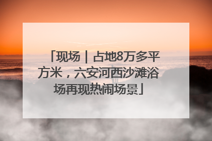 现场｜占地8万多平方米，六安河西沙滩浴场再现热闹场景
