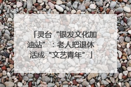 灵台“银发文化加油站”：老人把退休活成“文艺青年”