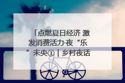 点燃夏日经济 激发消费活力·夜“乐”未央③｜乡村夜话探寻“月下生金”的“共富密码”