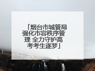 烟台市城管局强化市容秩序管理 全力守护高考考生逐梦