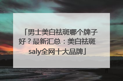 男士美白祛斑哪个牌子好？最新汇总：美白祛斑saly全网十大品牌