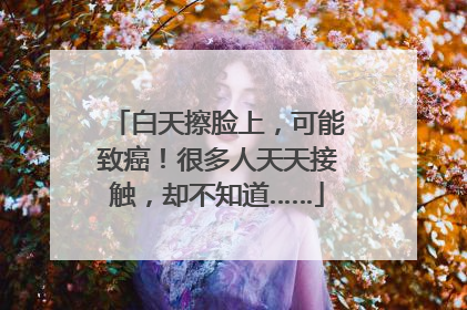 白天擦脸上，可能致癌！很多人天天接触，却不知道……