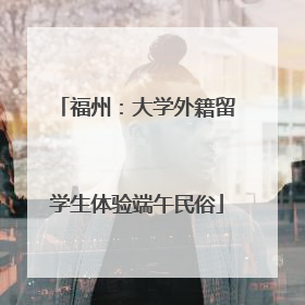 福州：大学外籍留学生体验端午民俗