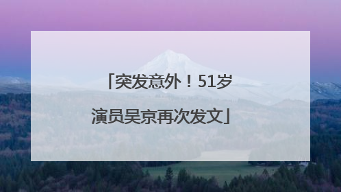 突发意外！51岁演员吴京再次发文