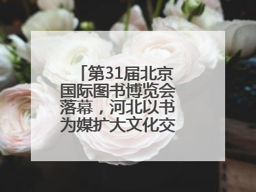 第31届北京国际图书博览会落幕，河北以书为媒扩大文化交流“朋友圈”