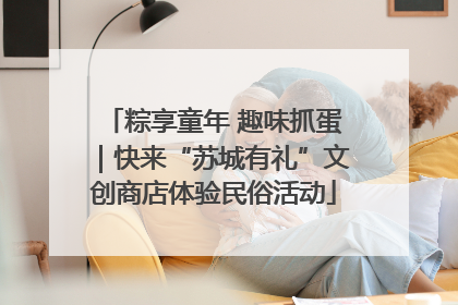 粽享童年 趣味抓蛋｜快来“苏城有礼”文创商店体验民俗活动