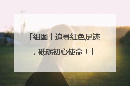 组图丨追寻红色足迹，砥砺初心使命！