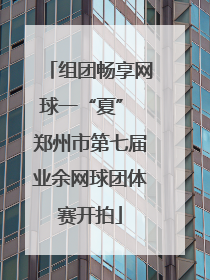 组团畅享网球一“夏” 郑州市第七届业余网球团体赛开拍