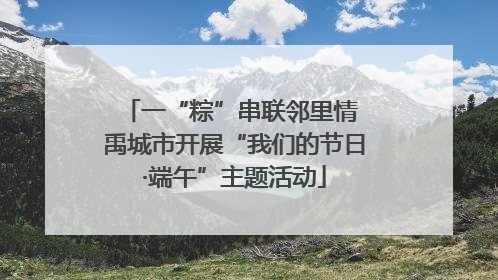 一“粽”串联邻里情 禹城市开展“我们的节日·端午”主题活动