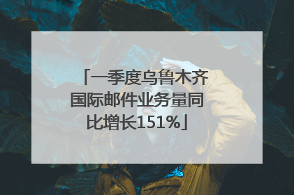 一季度乌鲁木齐国际邮件业务量同比增长151%