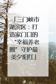 三门峡市湖滨区：打造家门口的“幸福养老圈”守护最美夕阳红