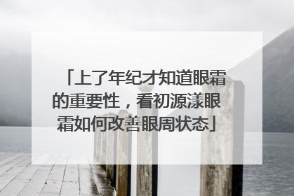 上了年纪才知道眼霜的重要性，看初源漾眼霜如何改善眼周状态