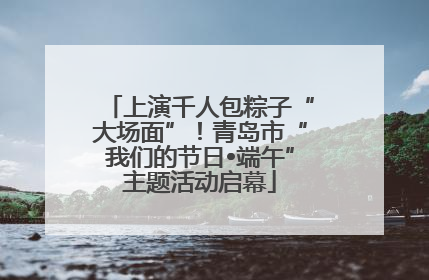 上演千人包粽子“大场面”！青岛市“我们的节日•端午”主题活动启幕