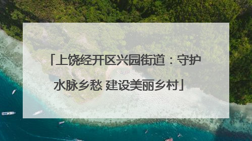 上饶经开区兴园街道：守护水脉乡愁 建设美丽乡村