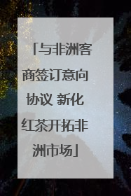 与非洲客商签订意向协议 新化红茶开拓非洲市场