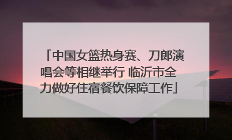 中国女篮热身赛、刀郎演唱会等相继举行 临沂市全力做好住宿餐饮保障工作