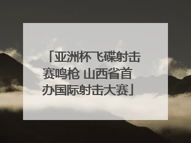 亚洲杯飞碟射击赛鸣枪 山西省首办国际射击大赛