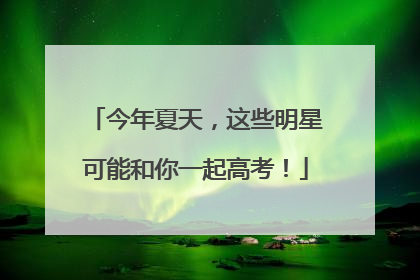 今年夏天，这些明星可能和你一起高考！
