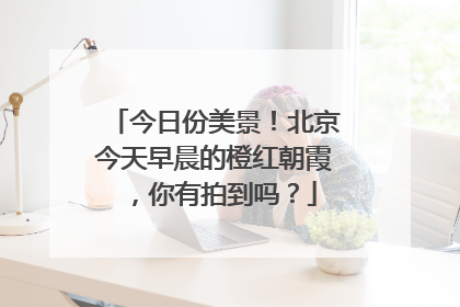 今日份美景！北京今天早晨的橙红朝霞，你有拍到吗？
