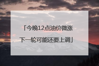 今晚12点油价微涨 下一轮可能还要上调
