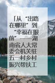 从“出路在哪里”到“幸福在眼前”——湖南省人大常委会机关驻五一村乡村振兴帮扶工作队书写振兴答卷