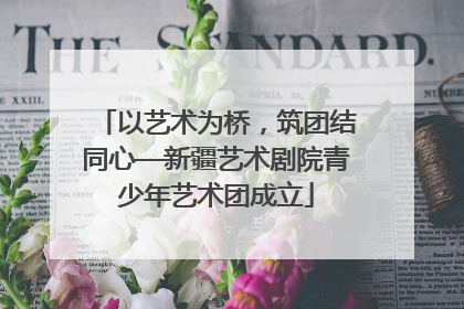 以艺术为桥，筑团结同心—新疆艺术剧院青少年艺术团成立