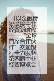 以金融桥梁联接中非经贸新时代——“全球首席合作伙伴”交通银行全力服务第四届中非经贸博览会