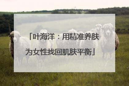 叶海洋：用精准养肤为女性找回肌肤平衡