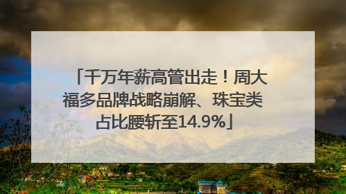 千万年薪高管出走！周大福多品牌战略崩解、珠宝类占比腰斩至14.9%