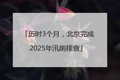 历时3个月，北京完成2025年汛前排查