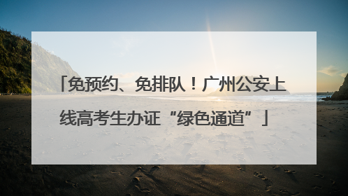 免预约、免排队！广州公安上线高考生办证“绿色通道”