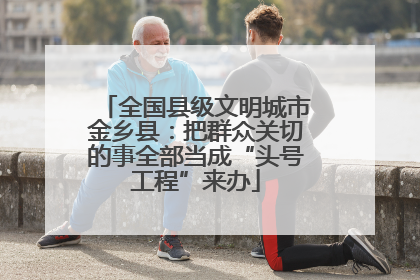 全国县级文明城市金乡县：把群众关切的事全部当成“头号工程”来办