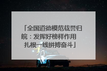 全国道德模范载誉归皖：发挥好榜样作用 扎根一线拼搏奋斗
