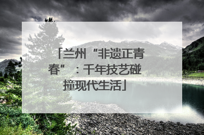 兰州“非遗正青春”：千年技艺碰撞现代生活