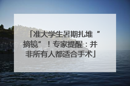 准大学生暑期扎堆“摘镜”！专家提醒：并非所有人都适合手术
