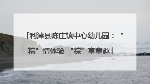 利津县陈庄镇中心幼儿园：“粽”情体验 “粽”享童趣