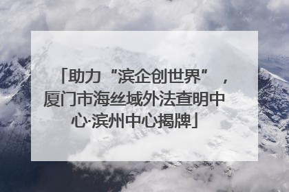 助力“滨企创世界”，厦门市海丝域外法查明中心·滨州中心揭牌